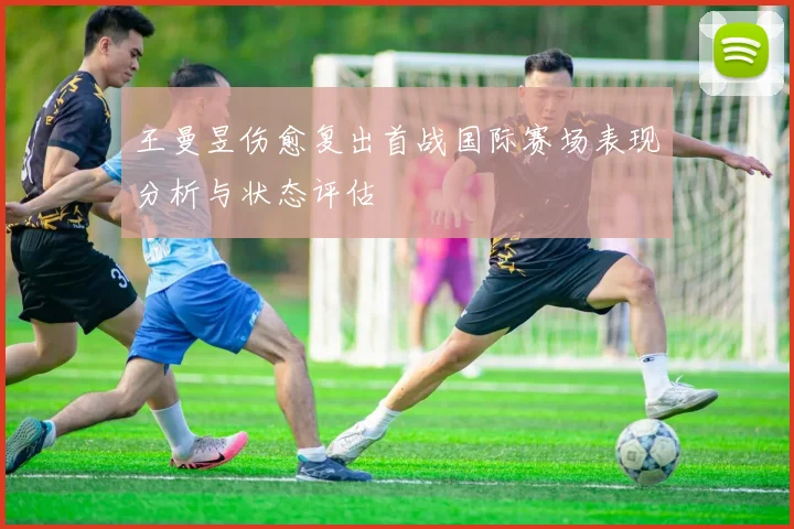 王曼昱伤愈复出首战国际赛场表现分析与状态评估