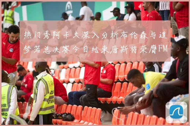 热门秀阿卡夫深入分析布伦森与追梦若总决赛今日结束唐斯将荣膺FMVP