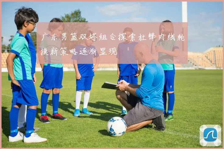 广东男篮双塔组合探索杜锋内线轮换新策略逐渐显现