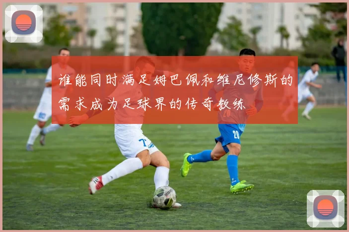 谁能同时满足姆巴佩和维尼修斯的需求成为足球界的传奇教练