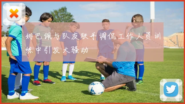 姆巴佩与队友联手调侃工作人员训练中引发大骚动