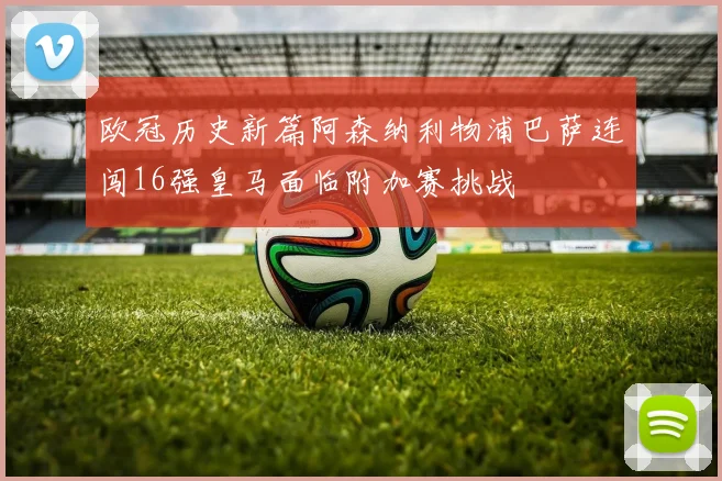 欧冠历史新篇阿森纳利物浦巴萨连闯16强皇马面临附加赛挑战