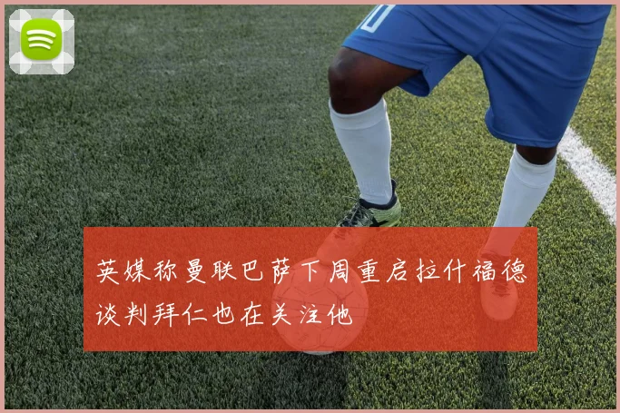 英媒称曼联巴萨下周重启拉什福德谈判拜仁也在关注他