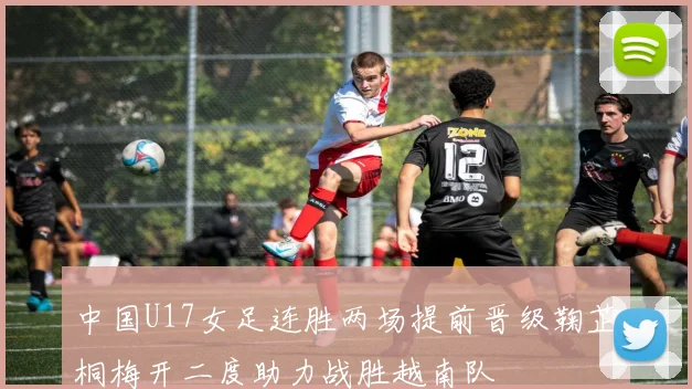 中国U17女足连胜两场提前晋级鞠芷桐梅开二度助力战胜越南队