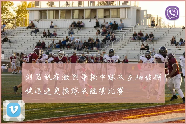 刘若钒在激烈争抢中球衣左袖被撕破迅速更换球衣继续比赛