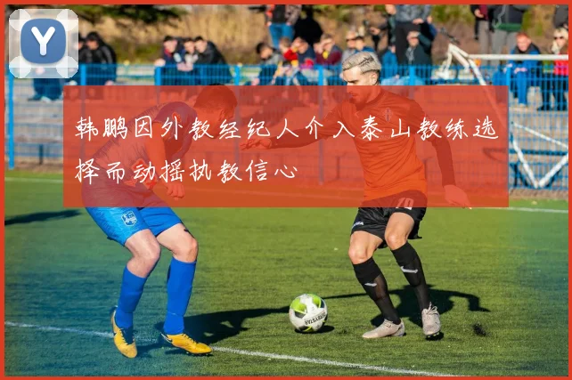 韩鹏因外教经纪人介入泰山教练选择而动摇执教信心