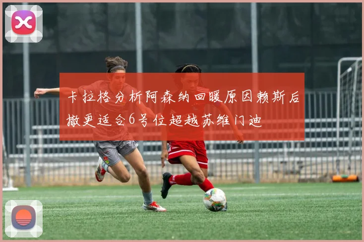 卡拉格分析阿森纳回暖原因赖斯后撤更适合6号位超越苏维门迪