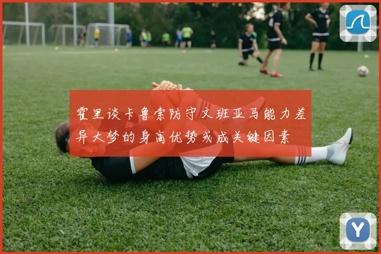 霍里谈卡鲁索防守文班亚马能力差异大梦的身高优势或成关键因素