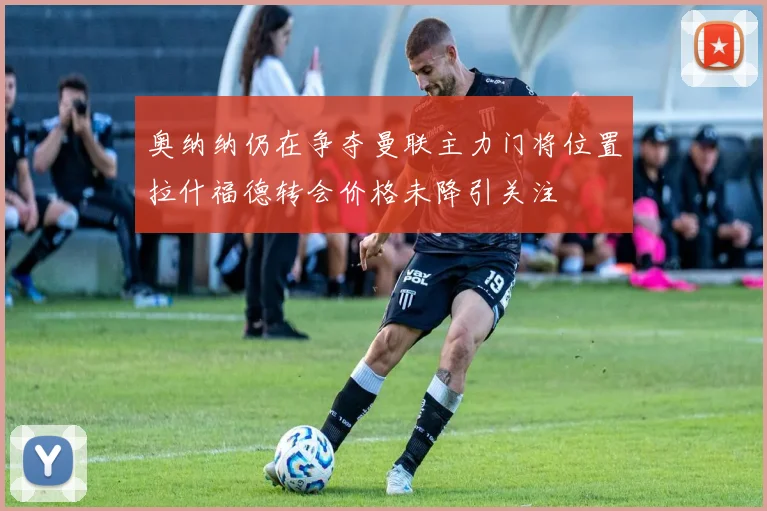 奥纳纳仍在争夺曼联主力门将位置拉什福德转会价格未降引关注