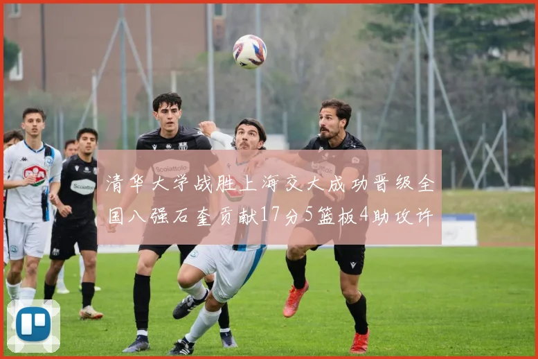 清华大学战胜上海交大成功晋级全国八强石奎贡献17分5篮板4助攻许熙桐斩获16分7篮板