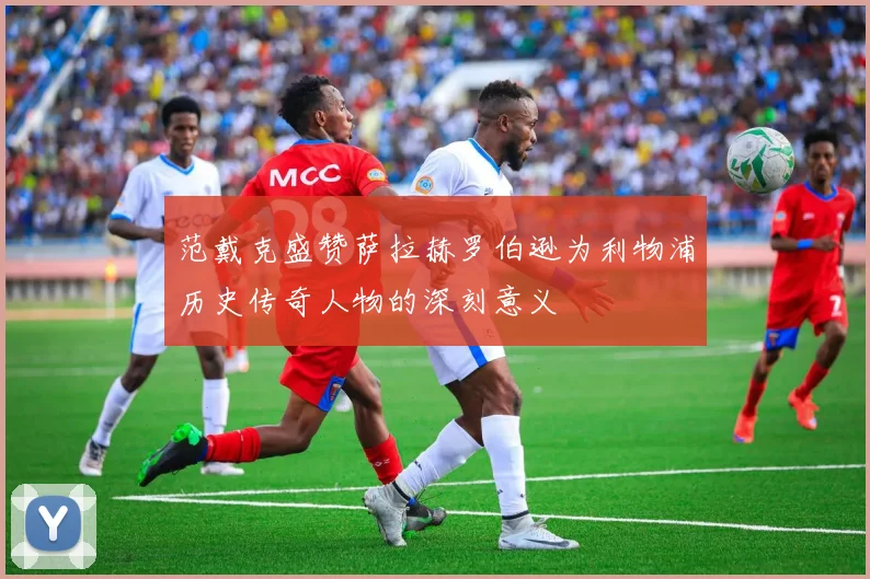 范戴克盛赞萨拉赫罗伯逊为利物浦历史传奇人物的深刻意义